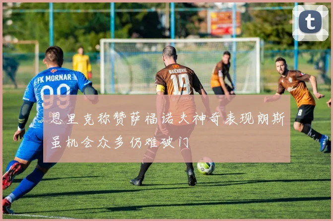 恩里克称赞萨福诺夫神奇表现朗斯虽机会众多仍难破门