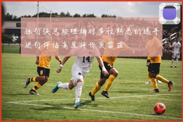 独行侠总经理梅对多位熟悉的选手进行评估高度评价莫雷兹