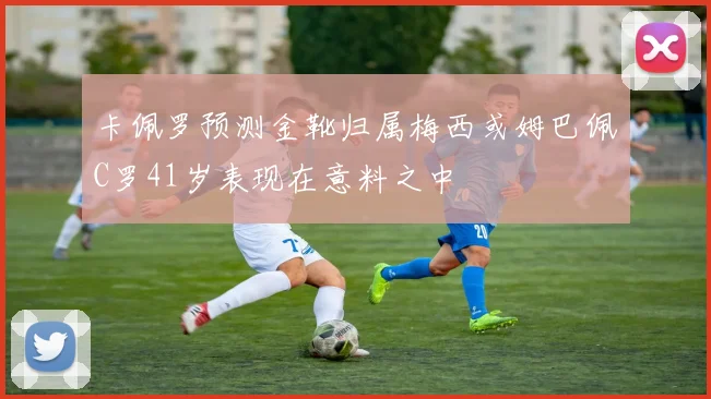 卡佩罗预测金靴归属梅西或姆巴佩C罗41岁表现在意料之中