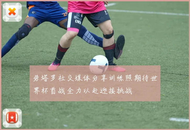 劳塔罗社交媒体分享训练照期待世界杯首战全力以赴迎接挑战