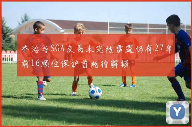 乔治与SGA交易未完结雷霆仍有27年前16顺位保护首轮待解锁