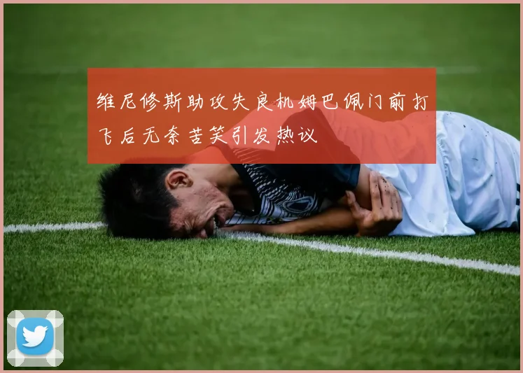 维尼修斯助攻失良机姆巴佩门前打飞后无奈苦笑引发热议