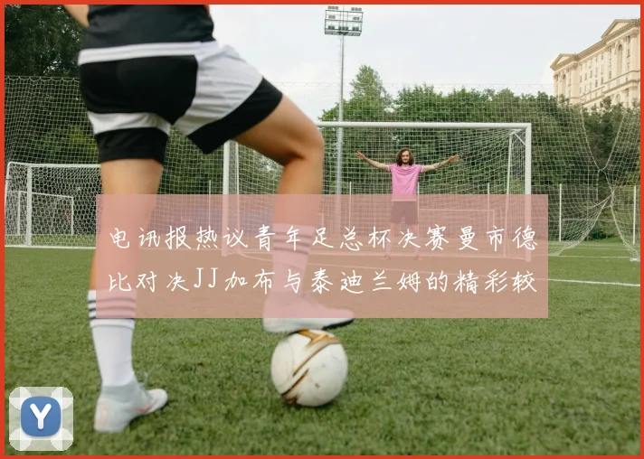 电讯报热议青年足总杯决赛曼市德比对决JJ加布与泰迪兰姆的精彩较量