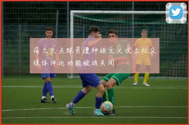 荷兰失点球员遭种族主义攻击社交媒体评论功能被迫关闭