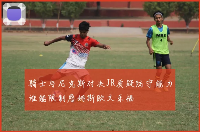 骑士与尼克斯对决JR质疑防守能力谁能限制詹姆斯欧文乐福