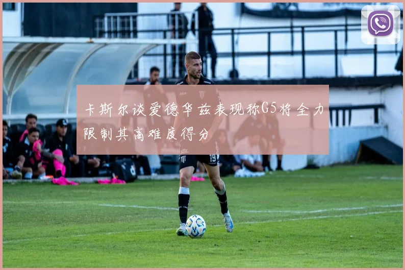 卡斯尔谈爱德华兹表现称G5将全力限制其高难度得分