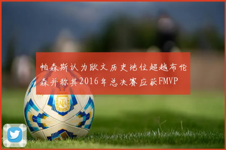 帕森斯认为欧文历史地位超越布伦森并称其2016年总决赛应获FMVP