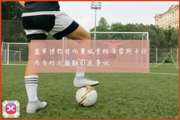 蓝军愤怒将向曼城索赔马雷斯卡任内与对方接触引发争议