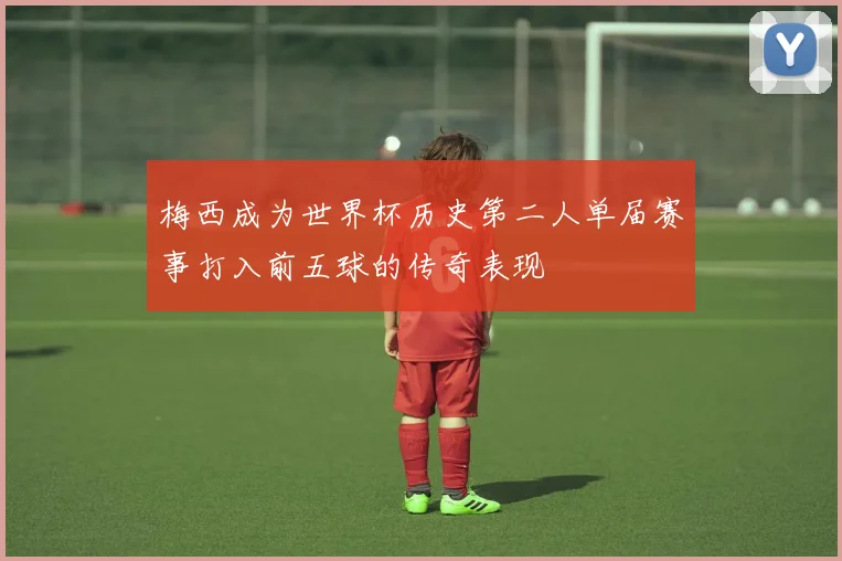 梅西成为世界杯历史第二人单届赛事打入前五球的传奇表现