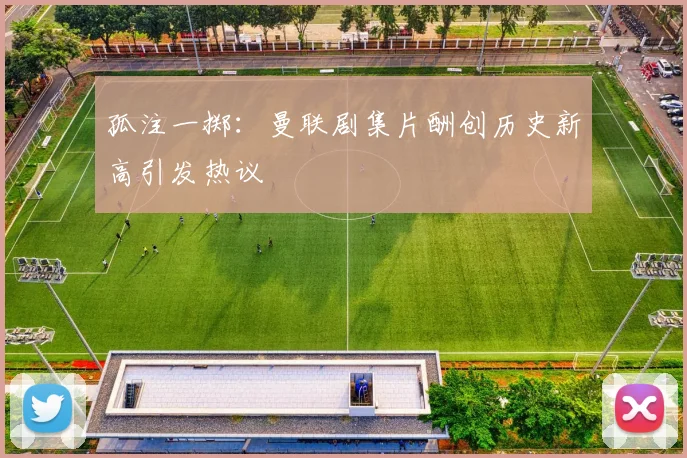 孤注一掷：曼联剧集片酬创历史新高引发热议