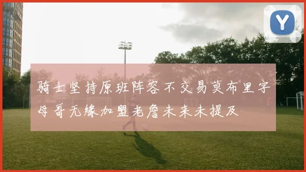 骑士坚持原班阵容不交易莫布里字母哥无缘加盟老詹未来未提及